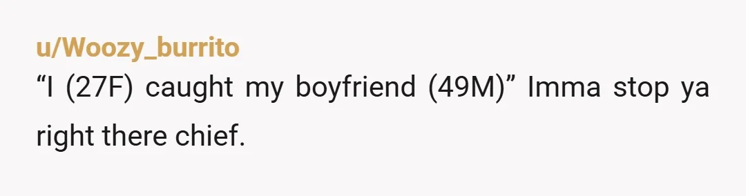 u/Woozy_burrito
“I (27F) caught my boyfriend (49M)” Imma stop ya right there chief.