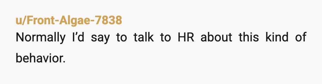 u/Front-Algae-7838 Normally I’d say to talk to HR about this kind of behavior. It’s probably worth another conversation with your boss, telling him that Kate’s actions are harassment, and if...