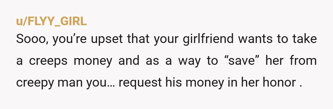 u/FLYY_GIRL Sooo, you’re upset that your girlfriend wants to take a creeps money and as a way to “save” her from creepy man you… request his money in her honor...