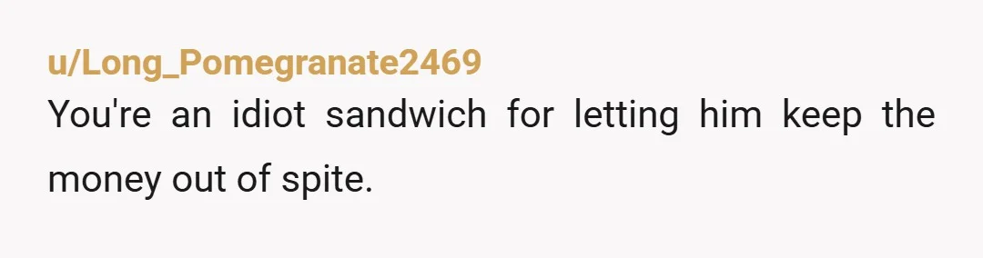 u/Long_Pomegranate2469
You're an idiot sandwich for letting him keep the money out of spite.