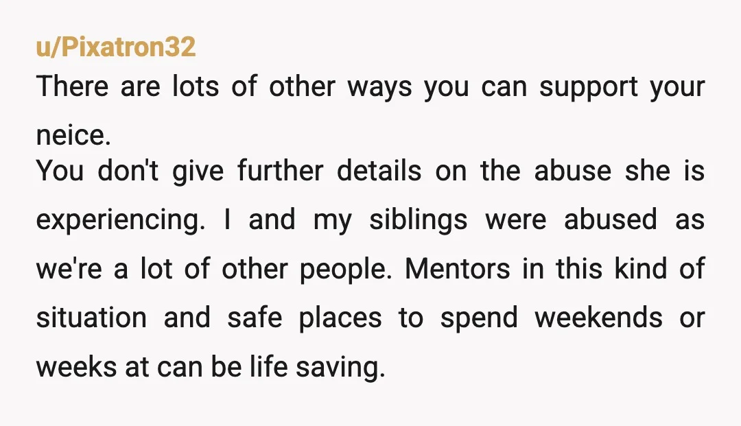 u/Pixatron32 There are lots of other ways you can support your neice. You don't give further details on the abuse she is experiencing. I and my siblings were abused as...