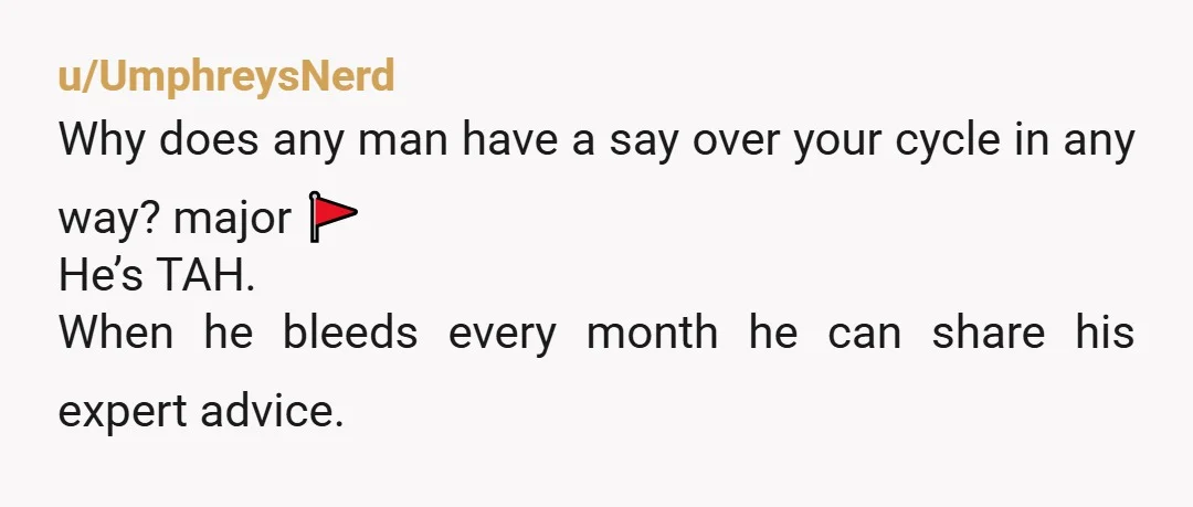 u/UmphreysNerd
Why does any man have a say over your cycle in any way? major 🚩
He’s TAH.
When he bleeds every month he can share his expert advice.