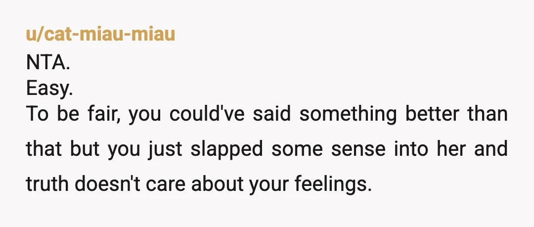 u/cat-miau-miau
NTA.
Easy.
To be fair, you could've said something better than that but you just slapped some sense into her and truth doesn't care about your feelings.