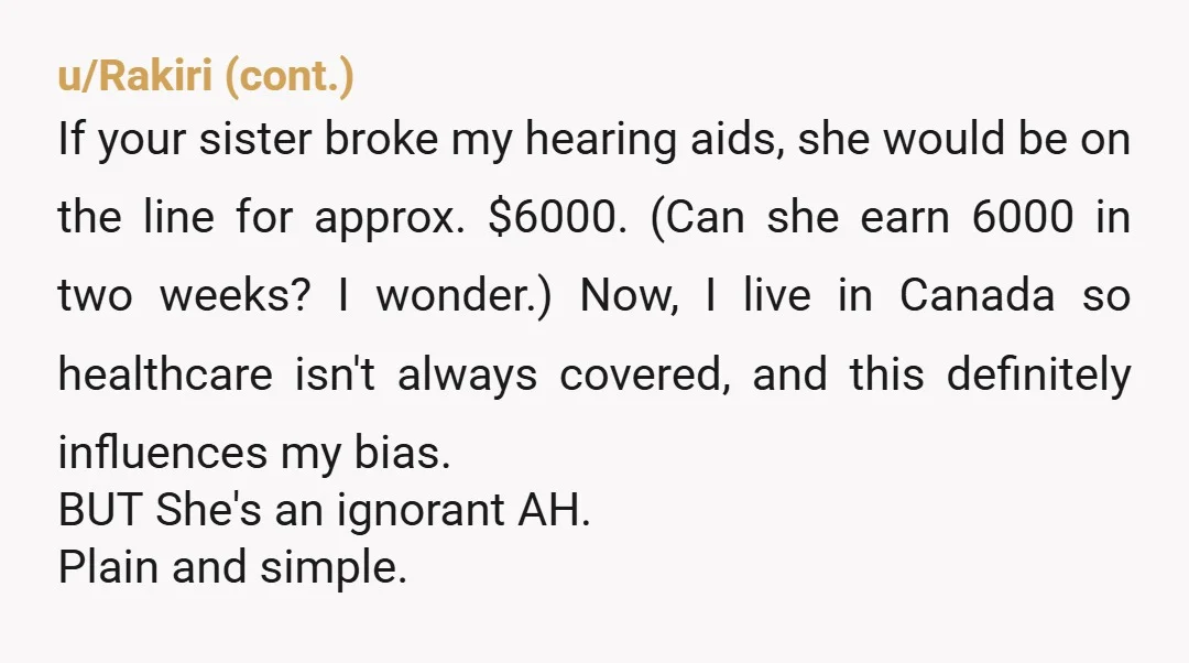 u/BlackCatBonanza NTA. There is literally no reason for her touch your hearing aids at all, and it’s bizarre and immature behavior for her to unbox them for her friends. If...