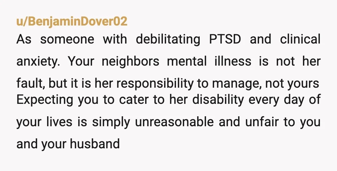 u/BenjaminDover02 As someone with debilitating PTSD and clinical anxiety. Your neighbors mental illness is not her fault, but it is her responsibility to manage, not yours Expecting you to cater...