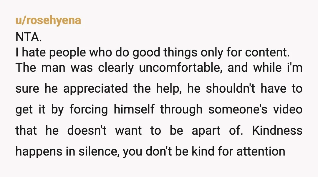 u/rosehyena NTA. I hate people who do good things only for content. The man was clearly uncomfortable, and while i'm sure he appreciated the help, he shouldn't have to get...