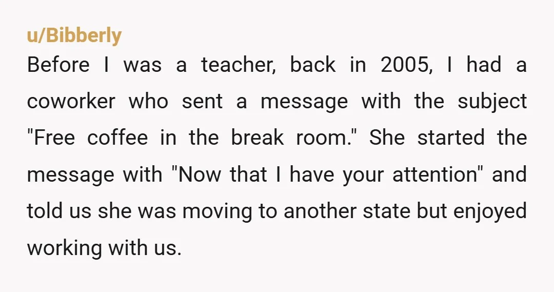 u/Bibberly Before I was a teacher, back in 2005, I had a coworker who sent a message with the subject "Free coffee in the break room." She started the message...