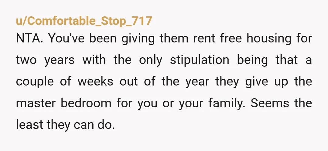 u/Comfortable_Stop_717 NTA. You've been giving them rent free housing for two years with the only stipulation being that a couple of weeks out of the year they give up the...