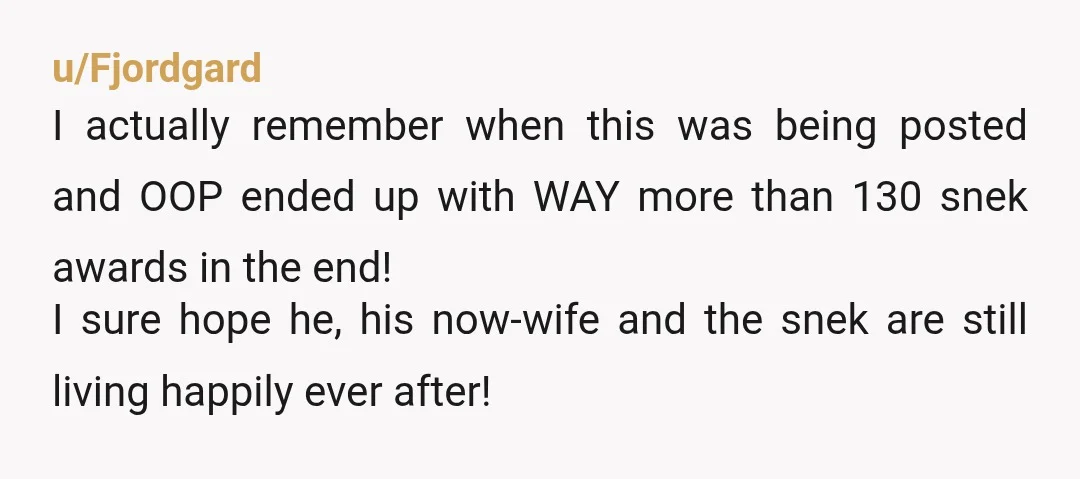 u/Fjordgard I actually remember when this was being posted and OOP ended up with WAY more than 130 snek awards in the end! I sure hope he, his now-wife and...