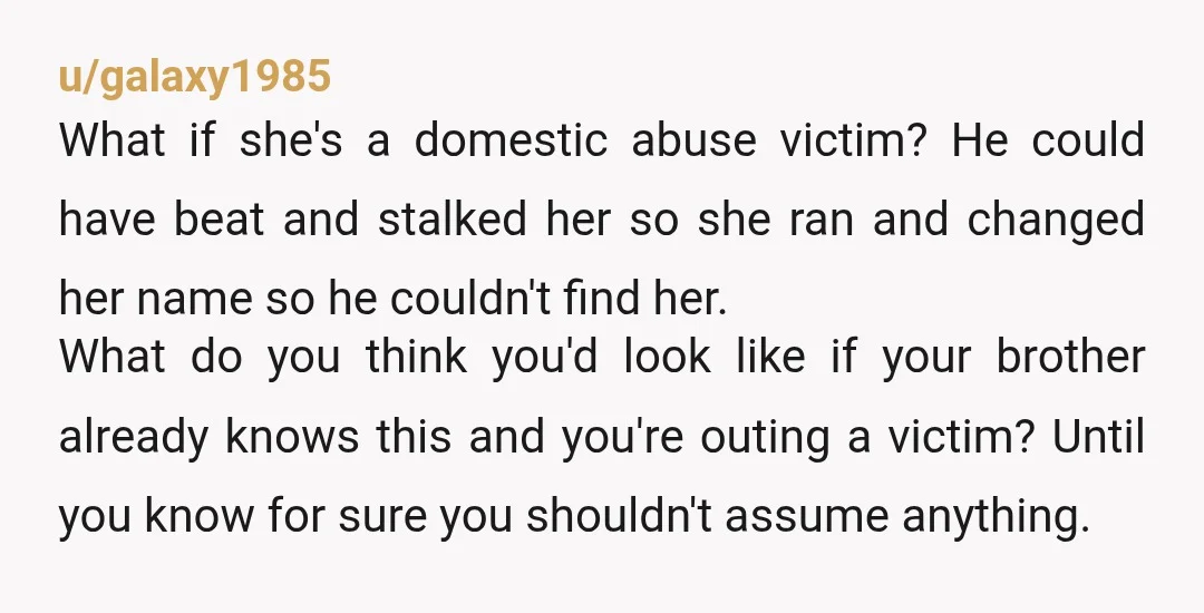 u/kiwigirl1996 Wow this is crazy. You’re in a weird spot. If you talk to your brother he may get upset and try to defend her. Maybe the man was abusive...