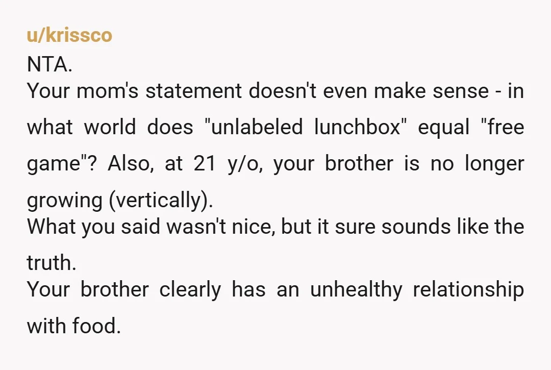 u/EveningExtra5532 Omg he’s such a child. Your parents failed him and are continuing to. I suggest you buy a mini fridge for your room and start keeping your food in...