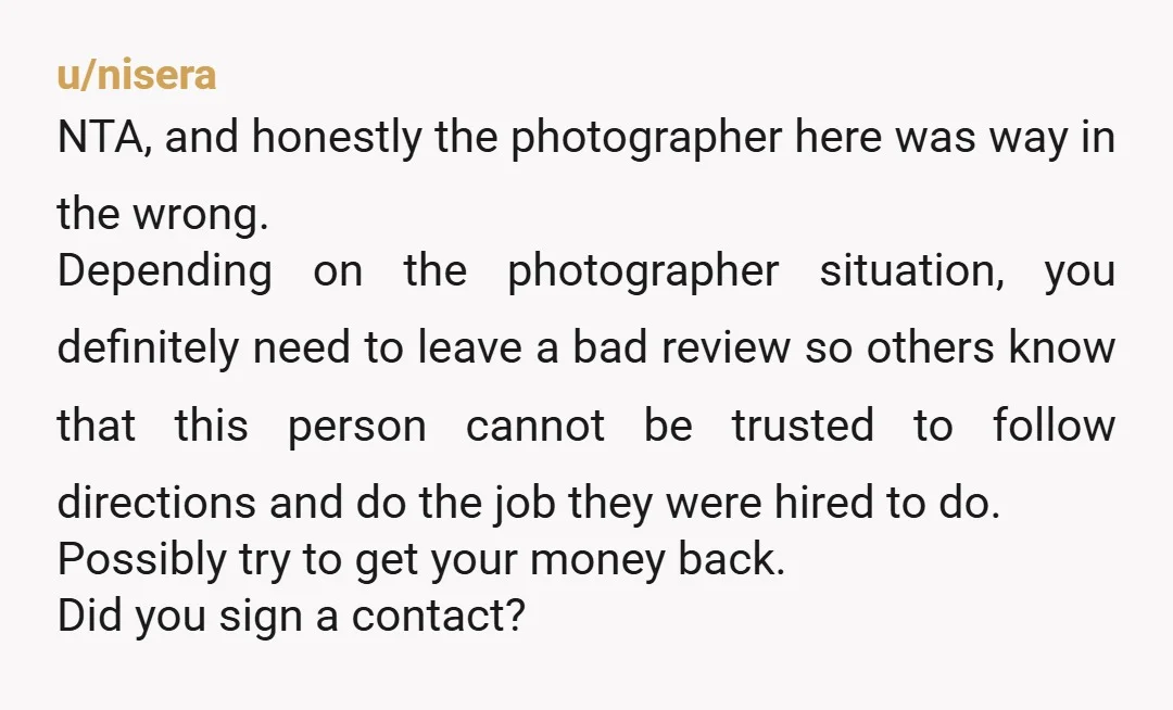 u/nisera NTA, and honestly the photographer here was way in the wrong. Depending on the photographer situation, you definitely need to leave a bad review so others know that this...
