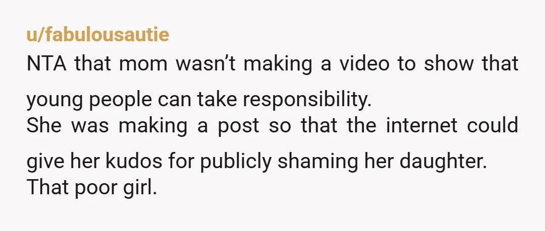 u/fabulousautie NTA that mom wasn’t making a video to show that young people can take responsibility. She was making a post so that the internet could give her kudos for...