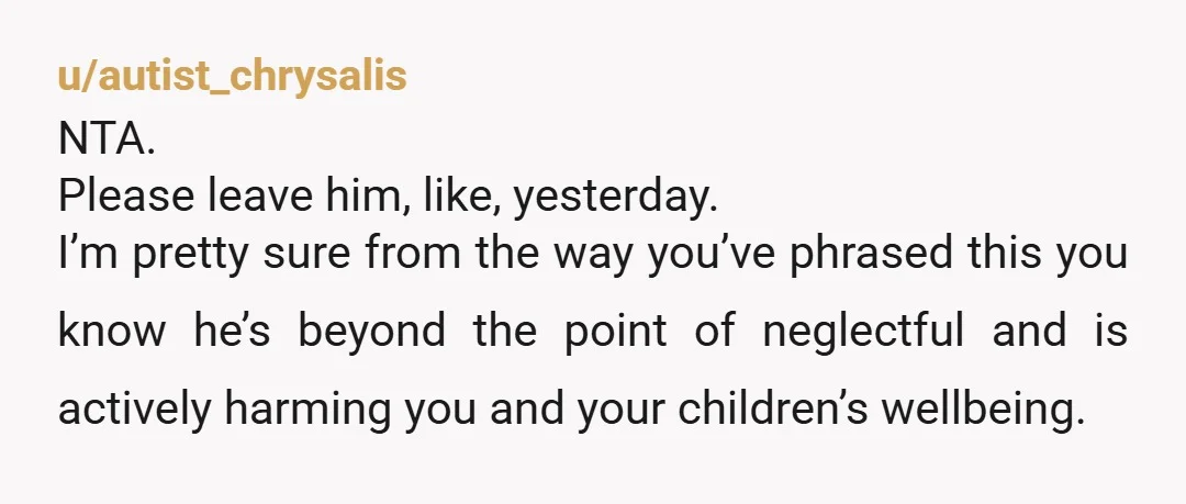 u/autist_chrysalis NTA. Please leave him, like, yesterday. I’m pretty sure from the way you’ve phrased this you know he’s beyond the point of neglectful and is actively harming you and...