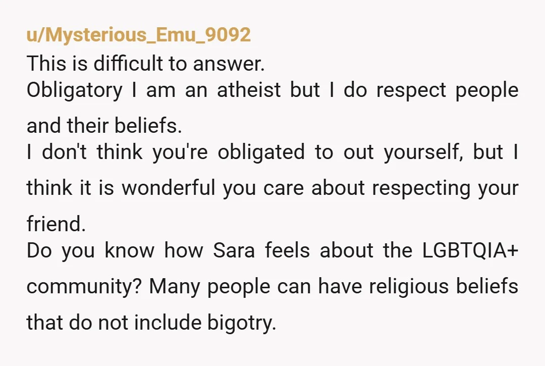 u/Mysterious_Emu_9092 This is difficult to answer. Obligatory I am an atheist but I do respect people and their beliefs. I don't think you're obligated to out yourself, but I think...