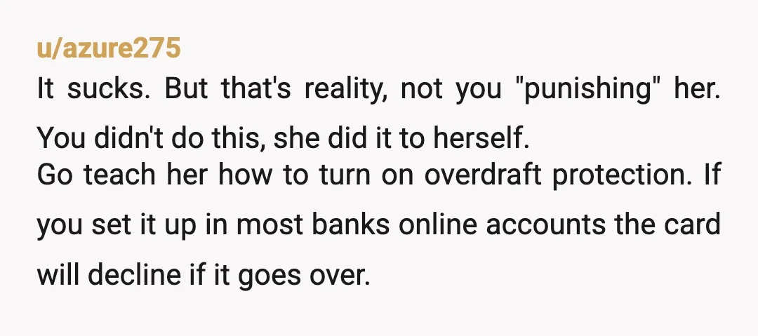 u/azure275 It sucks. But that's reality, not you "punishing" her. You didn't do this, she did it to herself. Go teach her how to turn on overdraft protection. If you...