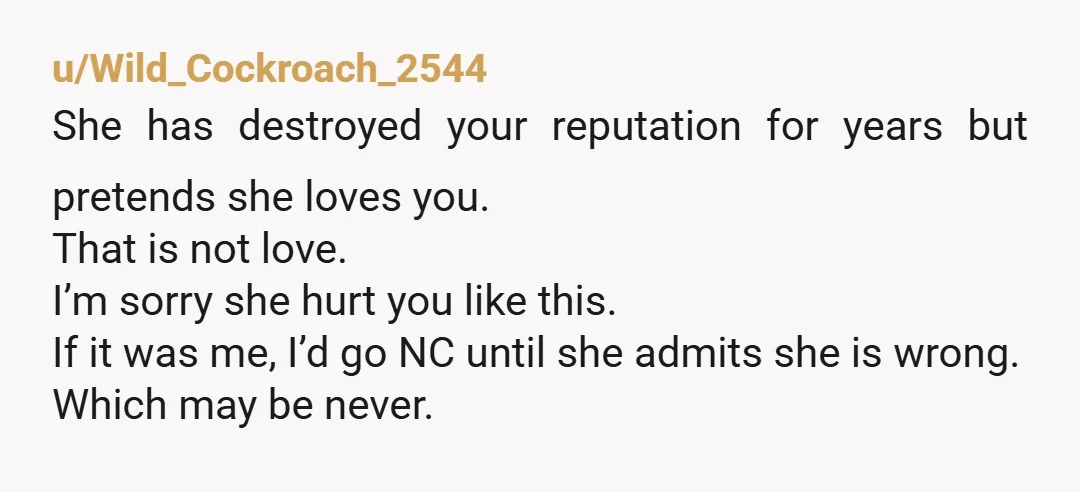 u/Wild_Cockroach_2544 She has destroyed your reputation for years but pretends she loves you. That is not love. I’m sorry she hurt you like this. If it was me, I’d go...