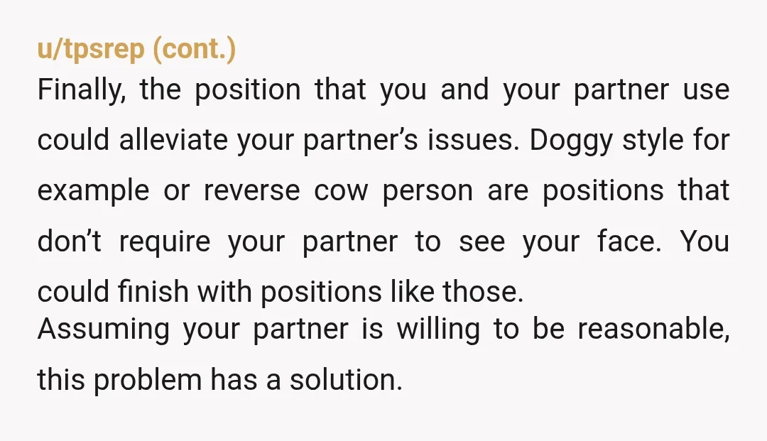 u/NotPiffany Your partner has decided that your desire for a satisfying sexual experience is less important than their desire not to see a particular expression on your face. I don't...