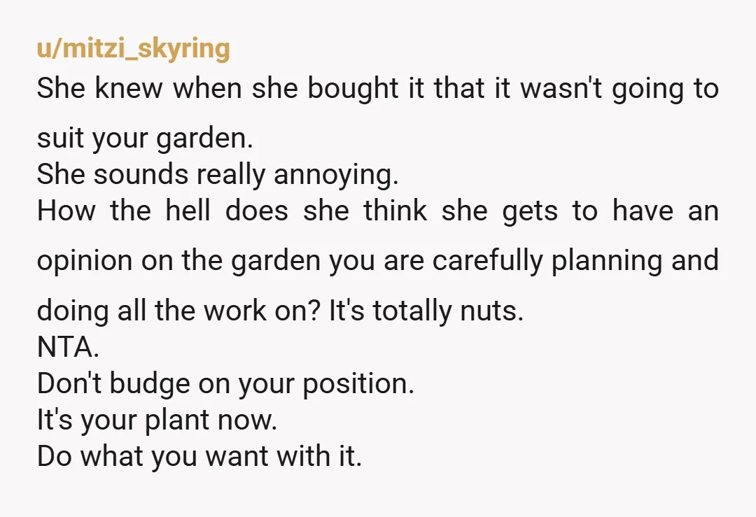 u/mitzi_skyring She knew when she bought it that it wasn't going to suit your garden. She sounds really annoying. How the hell does she think she gets to have an...