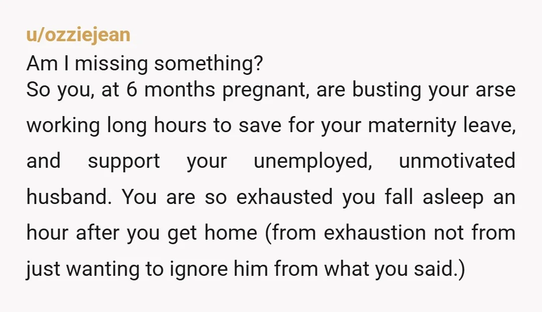 u/ozziejean Am I missing something? So you, at 6 months pregnant, are busting your arse working long hours to save for your maternity leave, and support your unemployed, unmotivated husband....