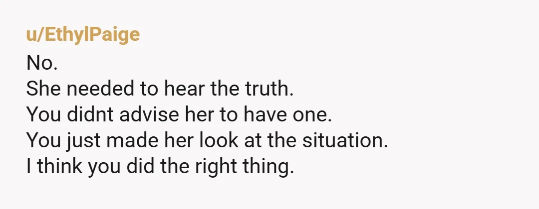 u/EthylPaige
No.
She needed to hear the truth.
You didnt advise her to have one.
You just made her look at the situation.
I think you did the right thing.Â