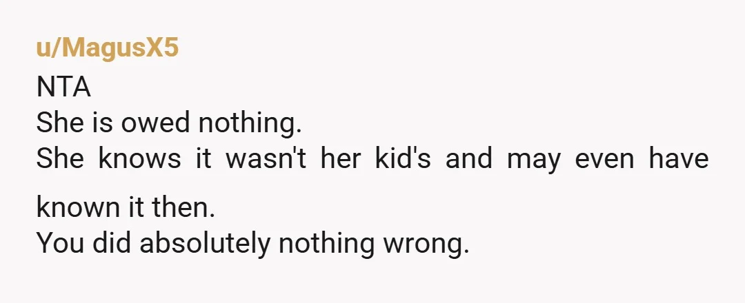u/MagusX5
NTA
She is owed nothing.
She knows it wasn't her kid's and may even have known it then.
You did absolutely nothing wrong.