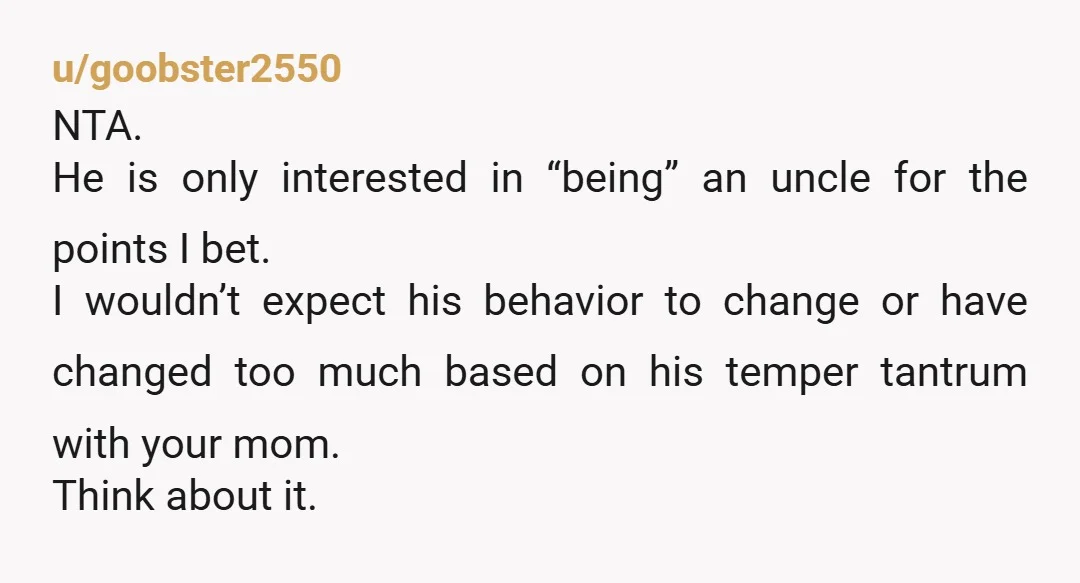 u/goobster2550 NTA. He is only interested in “being” an uncle for the points I bet. I wouldn’t expect his behavior to change or have changed too much based on his...