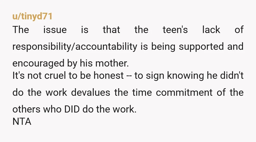 u/tinyd71 The issue is that the teen's lack of responsibility/accountability is being supported and encouraged by his mother. It's not cruel to be honest -- to sign knowing he didn't...