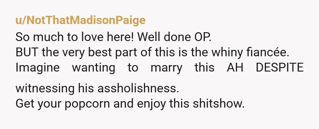 u/NotThatMadisonPaige So much to love here! Well done OP. BUT the very best part of this is the whiny fiancée. Imagine wanting to marry this AH DESPITE witnessing his assholishness....