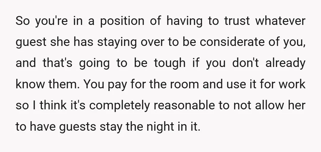 So you're in a position of having to trust whatever guest she has staying over to be considerate of you, and that's going to be tough if you don't already...