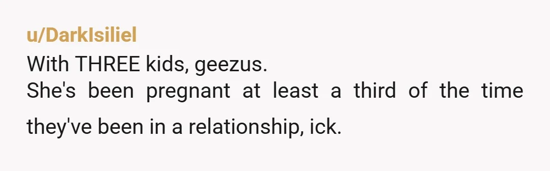 u/DarkIsiliel
With THREE kids, geezus.
She's been pregnant at least a third of the time they've been in a relationship, ick.