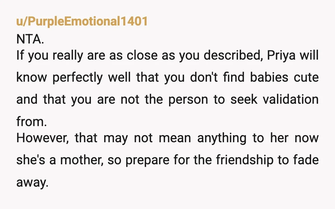 u/PurpleEmotional1401 NTA. If you really are as close as you described, Priya will know perfectly well that you don't find babies cute and that you are not the person to...