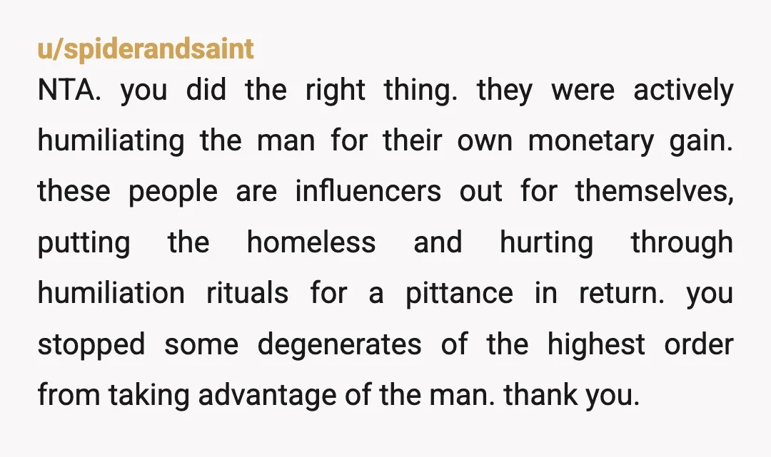 u/spiderandsaint NTA. you did the right thing. they were actively humiliating the man for their own monetary gain. these people are influencers out for themselves, putting the homeless and hurting...