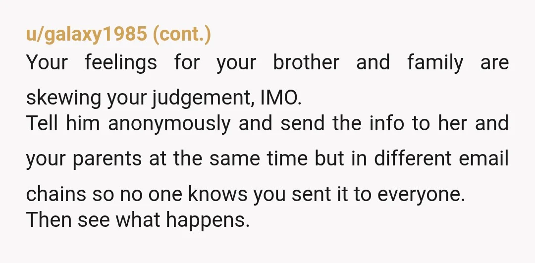 u/badedum
Honestly, just based on the way you talk about your brother it sounds like you want to tell him this information just to hurt him.