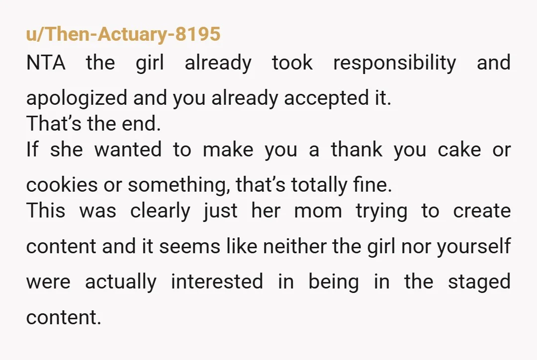 u/Then-Actuary-8195 NTA the girl already took responsibility and apologized and you already accepted it. That’s the end. If she wanted to make you a thank you cake or cookies or...