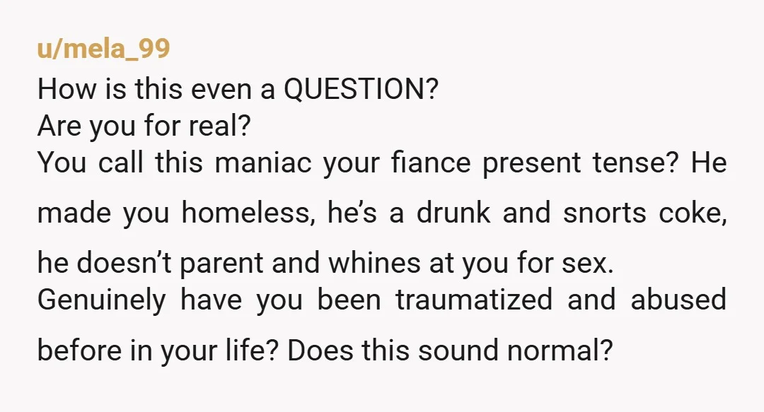u/mela_99 How is this even a QUESTION? Are you for real? You call this maniac your fiance present tense? He made you homeless, he’s a drunk and snorts coke, he...