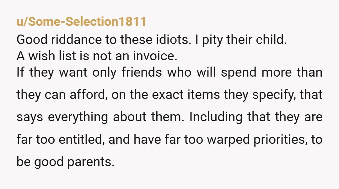 u/Some-Selection1811 Good riddance to these idiots. I pity their child. A wish list is not an invoice. If they want only friends who will spend more than they can afford,...