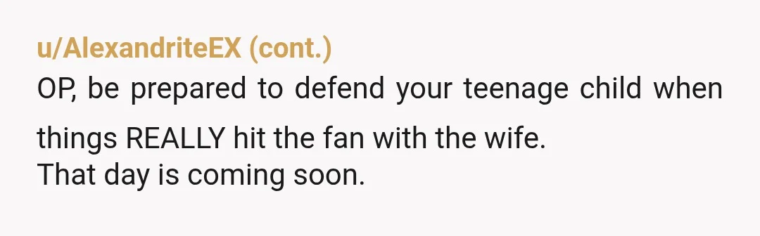 u/TheGoldenSpud Yeah your wife's going off the deep end. Your eldest son might have stuff going on but she seems to be scapegoating him as the antichrist. Pleaae make sure...