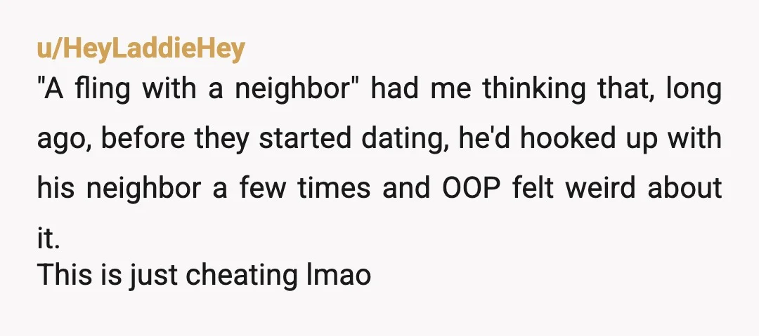 u/HeyLaddieHey "A fling with a neighbor" had me thinking that, long ago, before they started dating, he'd hooked up with his neighbor a few times and OOP felt weird about...