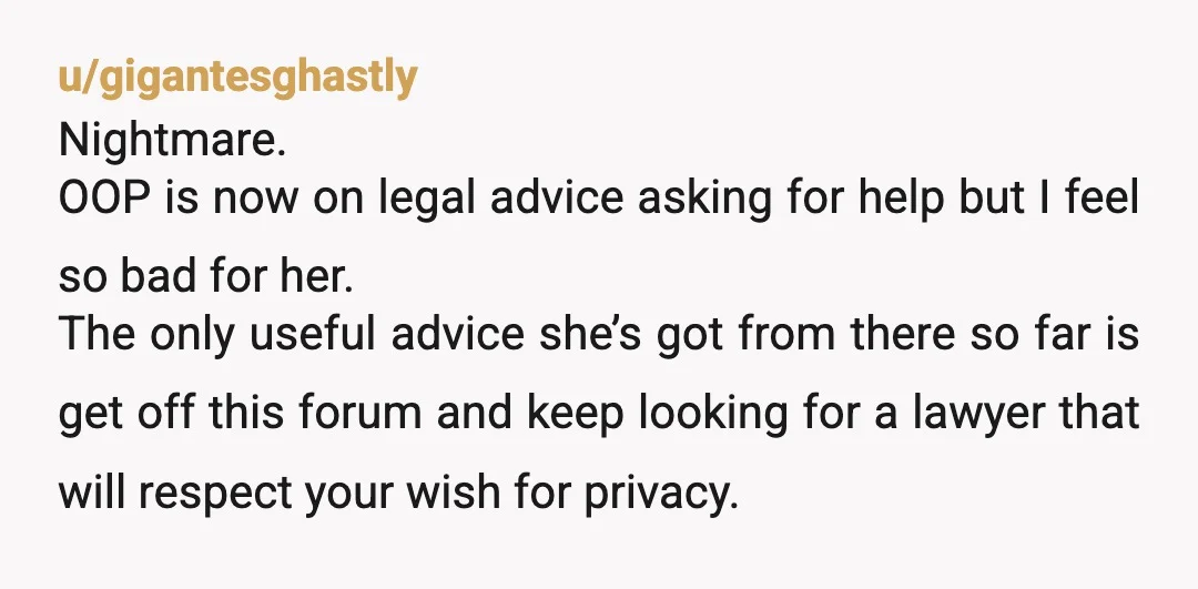 u/gigantesghastly Nightmare. OOP is now on legal advice asking for help but I feel so bad for her. The only useful advice she’s got from there so far is get...