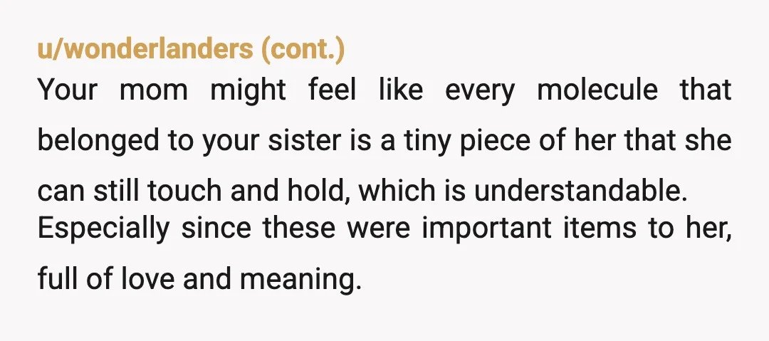 u/fruitjerky Her things being given away is another step to letting her go, which your mom is clearly not ready for. Which doesn't mean you were wrong, and doesn't mean...