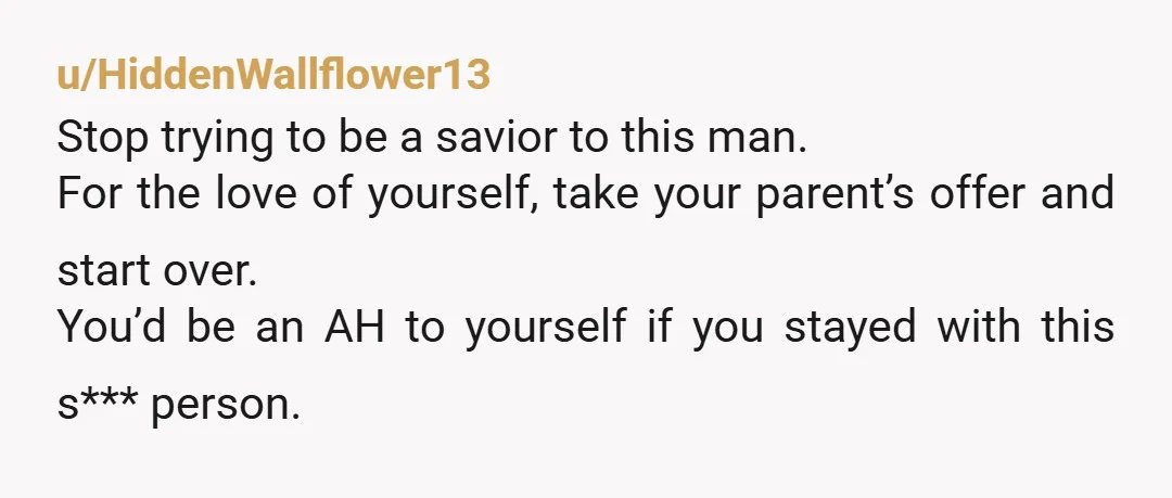 u/HiddenWallflower13 Stop trying to be a savior to this man. For the love of yourself, take your parent’s offer and start over. You’d be an AH to yourself if you...