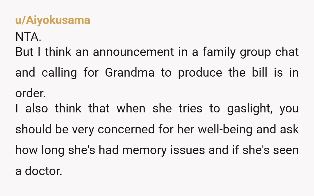 u/Aiyokusama NTA. But I think an announcement in a family group chat and calling for Grandma to produce the bill is in order. I also think that when she tries...