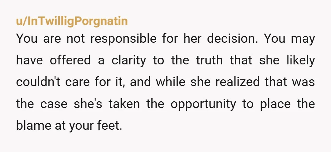 u/InTwilligPorgnatin You are not responsible for her decision. You may have offered a clarity to the truth that she likely couldn't care for it, and while she realized that was...