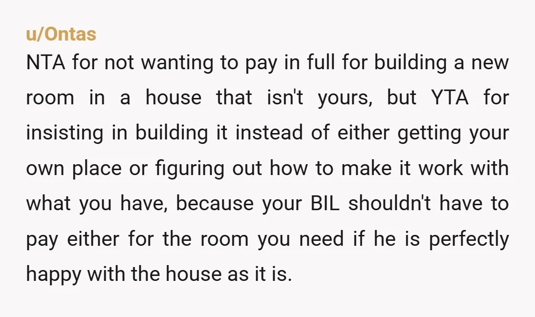 u/GardenSafe8519 I'd say NTA and honestly why WOULD you pay for renovations and add ons for a house you don't own or have any interest in when BIL eventually sells...
