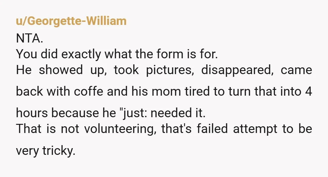 u/Georgette-William NTA. You did exactly what the form is for. He showed up, took pictures, disappeared, came back with coffe and his mom tired to turn that into 4 hours...