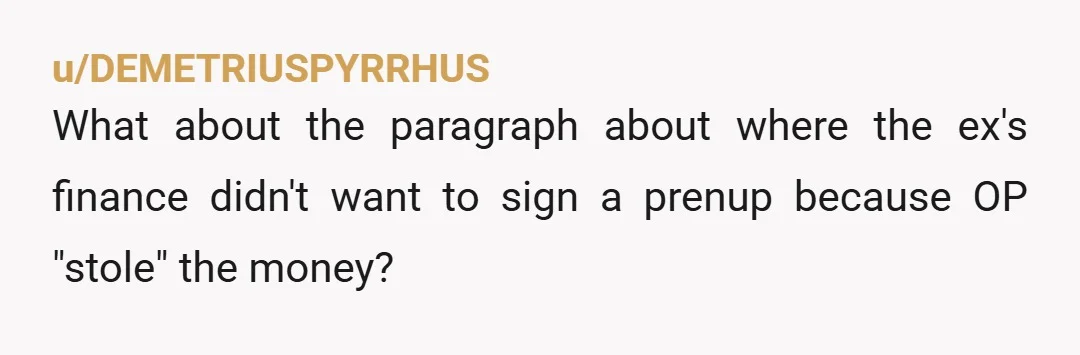 u/DEMETRIUSPYRRHUS
What about the paragraph about where the ex's finance didn't want to sign a prenup because OP "stole" the money?