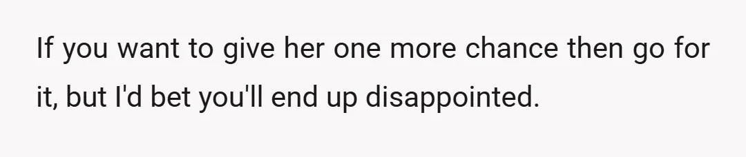 If you want to give her one more chance then go for it, but I'd bet you'll end up disappointed.