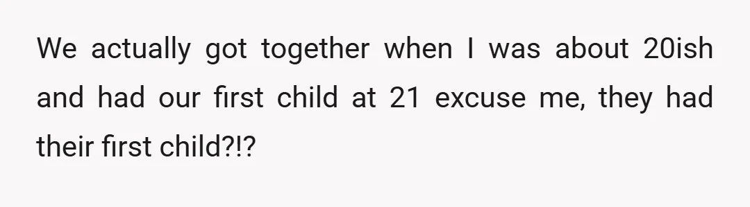 We actually got together when I was about 20ish and had our first child at 21 excuse me, they had their first child?!?
