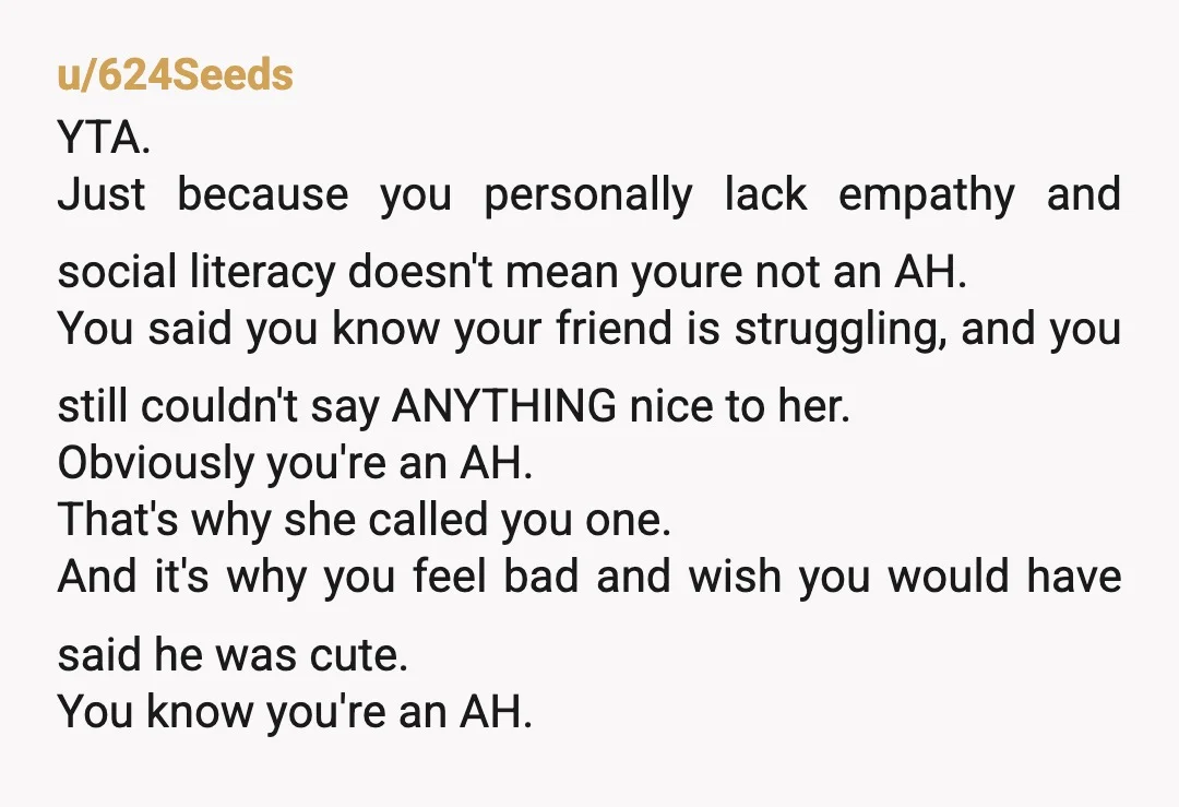 u/624Seeds YTA. Just because you personally lack empathy and social literacy doesn't mean youre not an AH. You said you know your friend is struggling, and you still couldn't say...